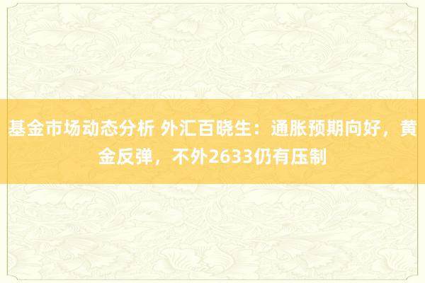 基金市场动态分析 外汇百晓生：通胀预期向好，黄金反弹，不外2633仍有压制