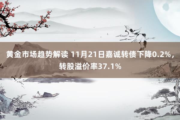 黄金市场趋势解读 11月21日嘉诚转债下降0.2%，转股溢价率37.1%