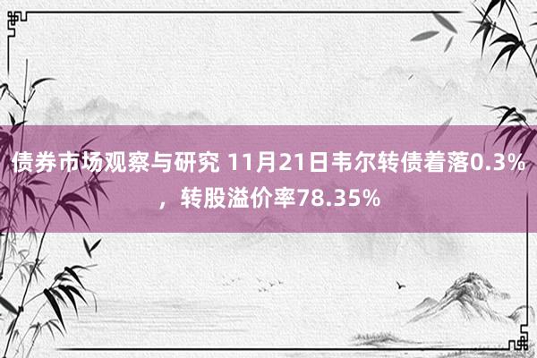 债券市场观察与研究 11月21日韦尔转债着落0.3%，转股溢价率78.35%