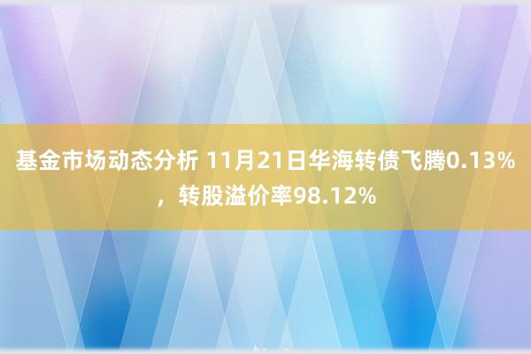 基金市场动态分析 11月21日华海转债飞腾0.13%，转股溢价率98.12%