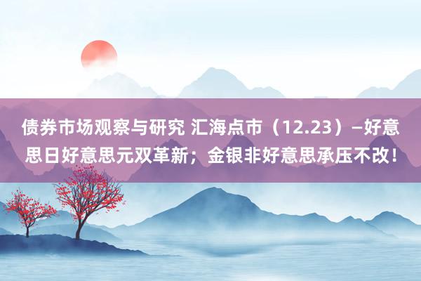 债券市场观察与研究 汇海点市（12.23）—好意思日好意思元双革新；金银非好意思承压不改！