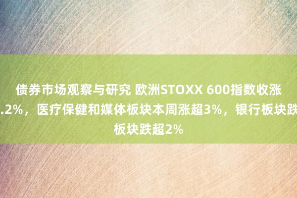 债券市场观察与研究 欧洲STOXX 600指数收涨快要1.2%，医疗保健和媒体板块本周涨超3%，银行板块跌超2%