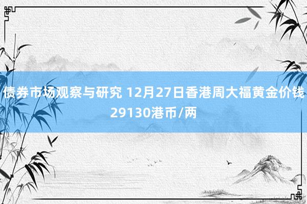 债券市场观察与研究 12月27日香港周大福黄金价钱29130港币/两