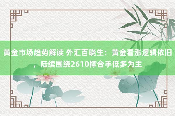 黄金市场趋势解读 外汇百晓生：黄金看涨逻辑依旧，陆续围绕2610撑合手低多为主