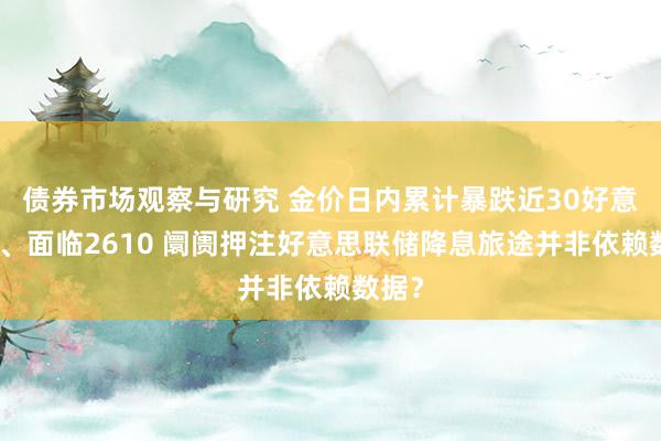 债券市场观察与研究 金价日内累计暴跌近30好意思元、面临2610 阛阓押注好意思联储降息旅途并非依赖数据？