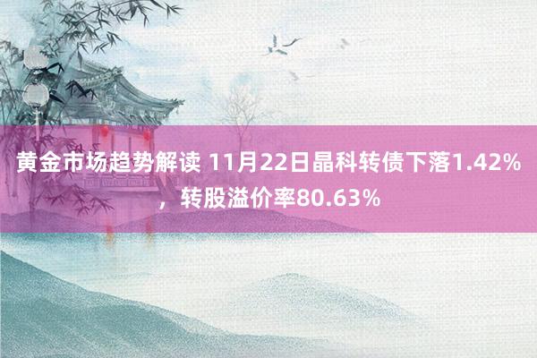 黄金市场趋势解读 11月22日晶科转债下落1.42%，转股溢价率80.63%