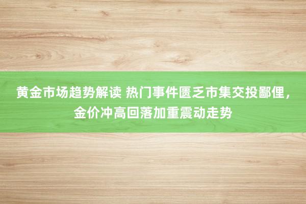 黄金市场趋势解读 热门事件匮乏市集交投鄙俚，金价冲高回落加重震动走势