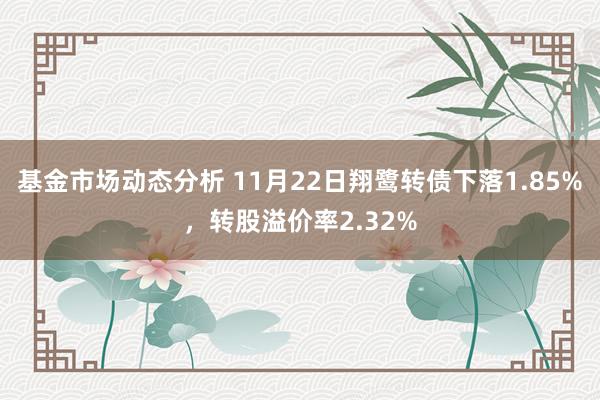 基金市场动态分析 11月22日翔鹭转债下落1.85%，转股溢价率2.32%