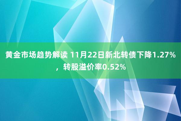 黄金市场趋势解读 11月22日新北转债下降1.27%，转股溢价率0.52%