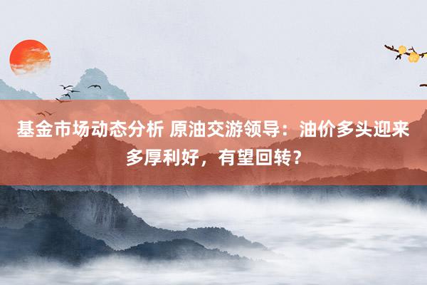 基金市场动态分析 原油交游领导：油价多头迎来多厚利好，有望回转？