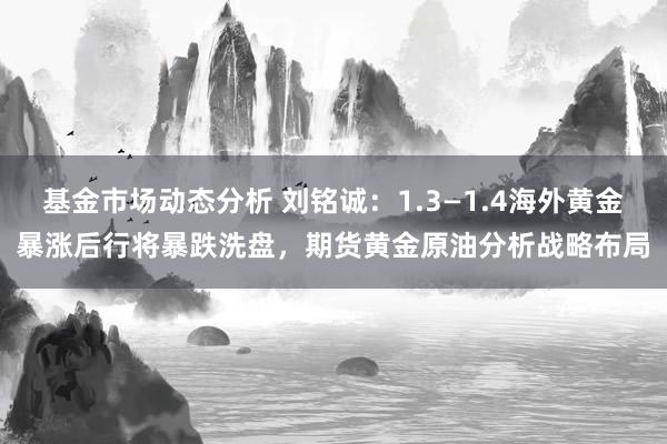 基金市场动态分析 刘铭诚：1.3—1.4海外黄金暴涨后行将暴跌洗盘，期货黄金原油分析战略布局