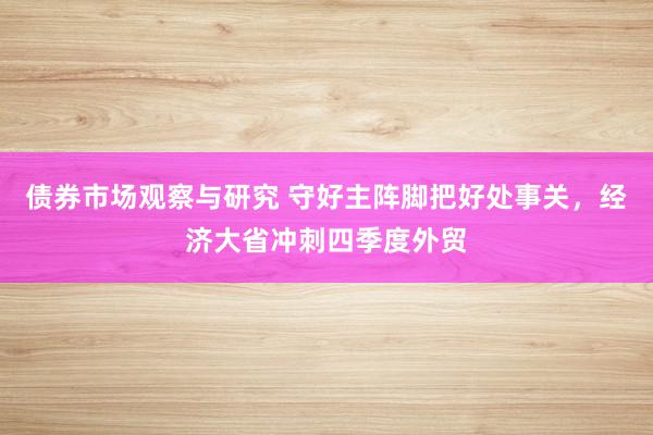 债券市场观察与研究 守好主阵脚把好处事关，经济大省冲刺四季度外贸