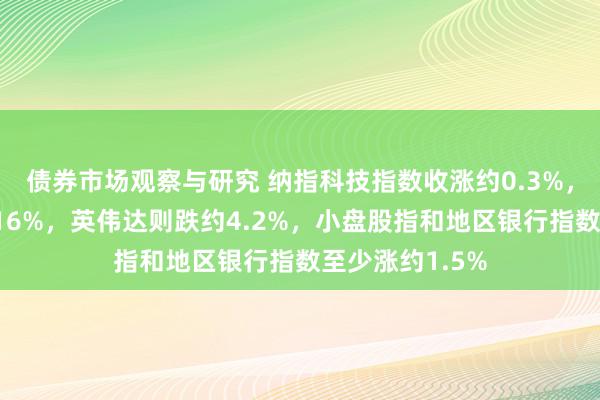 债券市场观察与研究 纳指科技指数收涨约0.3%，超微电脑涨约16%，英伟达则跌约4.2%，小盘股指和地区银行指数至少涨约1.5%