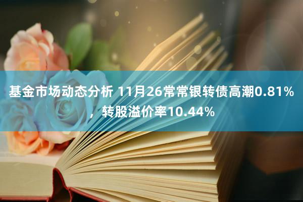 基金市场动态分析 11月26常常银转债高潮0.81%，转股溢价率10.44%