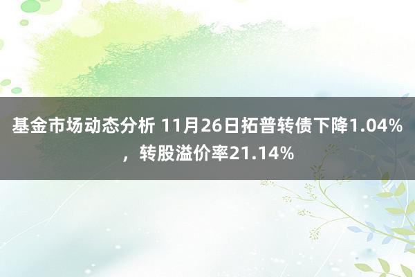 基金市场动态分析 11月26日拓普转债下降1.04%，转股溢价率21.14%