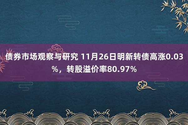 债券市场观察与研究 11月26日明新转债高涨0.03%，转股溢价率80.97%