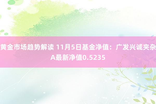 黄金市场趋势解读 11月5日基金净值：广发兴诚夹杂A最新净值0.5235