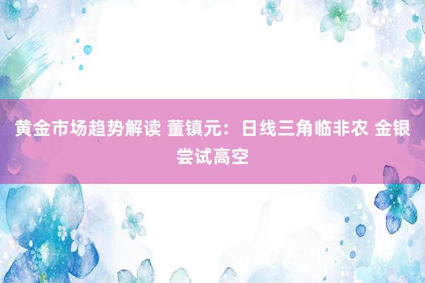 黄金市场趋势解读 董镇元：日线三角临非农 金银尝试高空