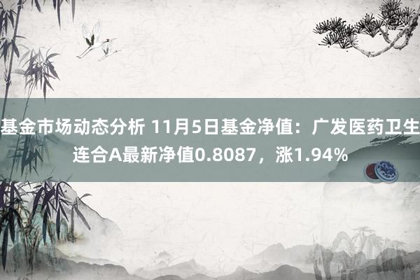 基金市场动态分析 11月5日基金净值：广发医药卫生连合A最新净值0.8087，涨1.94%