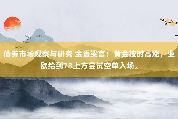 债券市场观察与研究 金语梁言：黄金按时高涨，亚欧给到78上方