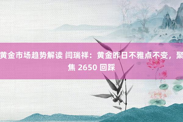 黄金市场趋势解读 闫瑞祥：黄金昨日不雅点不变，聚焦 2650