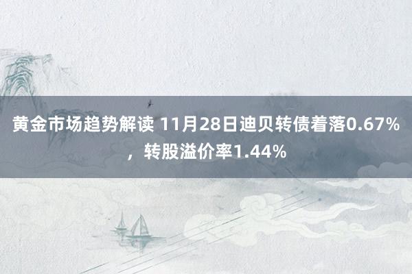 黄金市场趋势解读 11月28日迪贝转债着落0.67%，转股溢价率1.44%