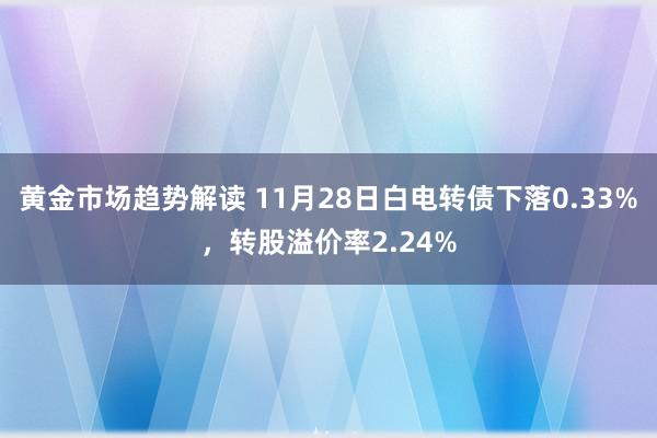 黄金市场趋势解读 11月28日白电转债下落0.33%，转股溢价率2.24%