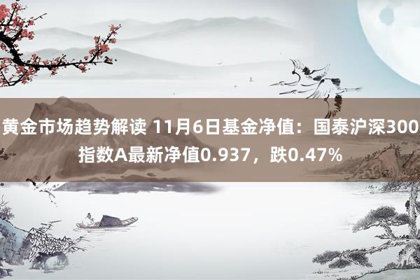 黄金市场趋势解读 11月6日基金净值：国泰沪深300指数A最新净值0.937，跌0.47%