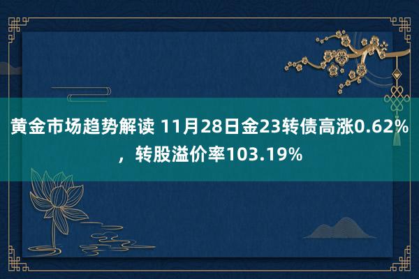 黄金市场趋势解读 11月28日金23转债高涨0.62%，转股溢价率103.19%