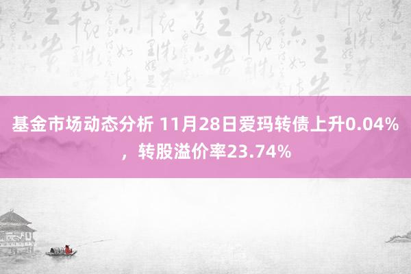 基金市场动态分析 11月28日爱玛转债上升0.04%，转股溢价率23.74%