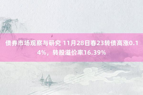 债券市场观察与研究 11月28日春23转债高涨0.14%，转股溢价率16.39%