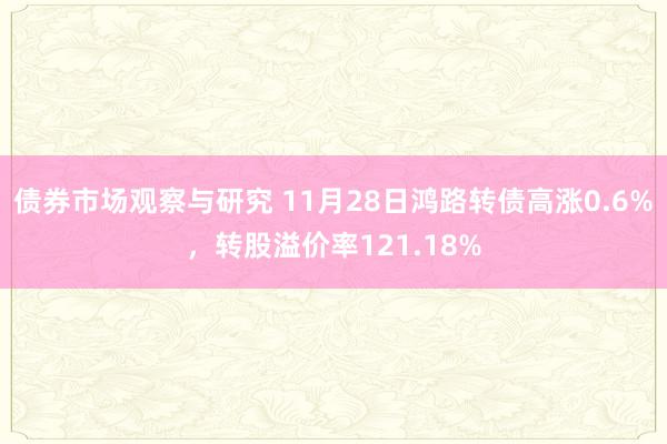 债券市场观察与研究 11月28日鸿路转债高涨0.6%，转股溢价率121.18%