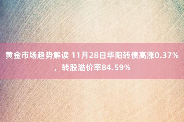 黄金市场趋势解读 11月28日华阳转债高涨0.37%，转股溢价率84.59%