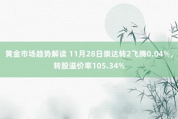 黄金市场趋势解读 11月28日崇达转2飞腾0.04%，转股溢价率105.34%