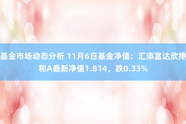 基金市场动态分析 11月6日基金净值：汇添富达欣搀和A最新净值1.814，跌0.33%