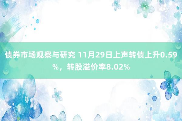 债券市场观察与研究 11月29日上声转债上升0.59%，转股溢价率8.02%