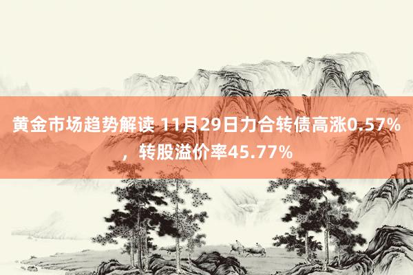 黄金市场趋势解读 11月29日力合转债高涨0.57%，转股溢价率45.77%