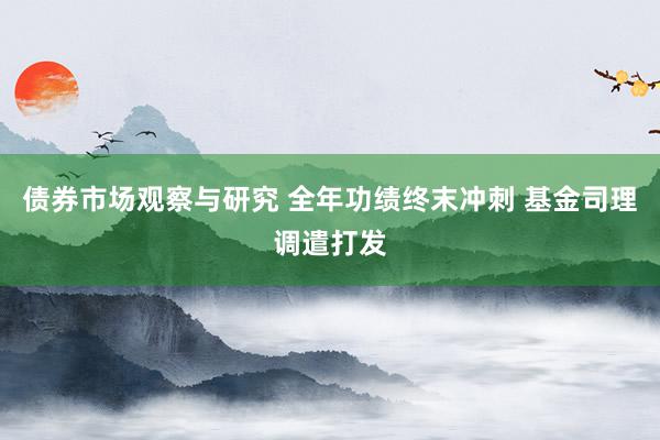 债券市场观察与研究 全年功绩终末冲刺 基金司理调遣打发