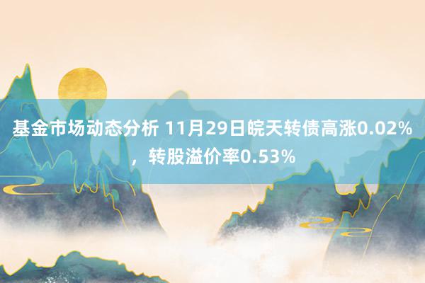 基金市场动态分析 11月29日皖天转债高涨0.02%，转股溢价率0.53%