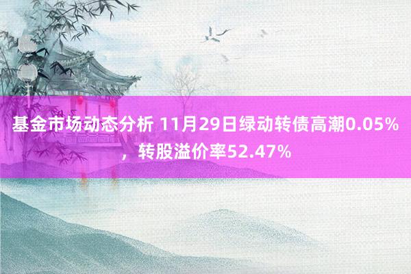 基金市场动态分析 11月29日绿动转债高潮0.05%，转股溢价率52.47%