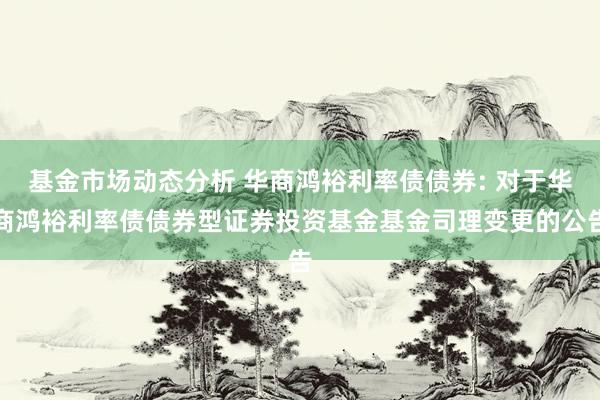 基金市场动态分析 华商鸿裕利率债债券: 对于华商鸿裕利率债债券型证券投资基金基金司理变更的公告