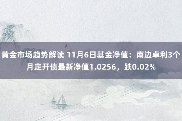 黄金市场趋势解读 11月6日基金净值：南边卓利3个月定开债最新净值1.0256，跌0.02%