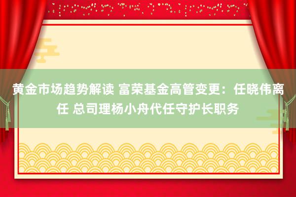 黄金市场趋势解读 富荣基金高管变更：任晓伟离任 总司理杨小舟代任守护长职务