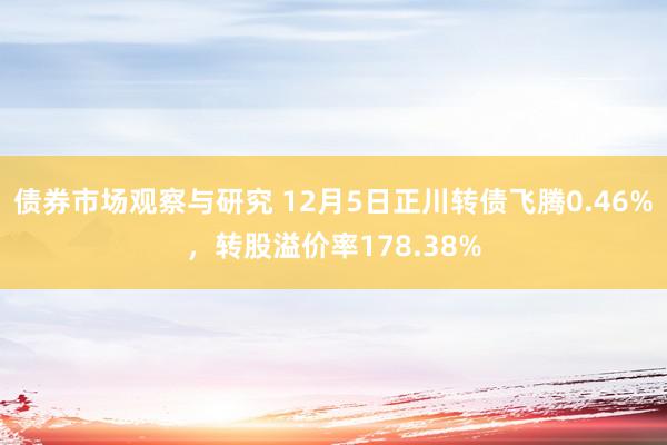 债券市场观察与研究 12月5日正川转债飞腾0.46%，转股溢价率178.38%