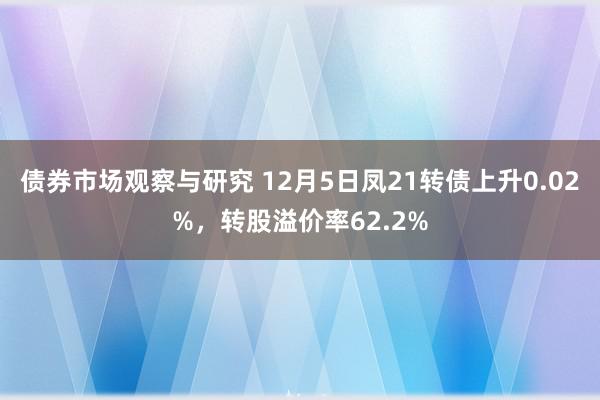 债券市场观察与研究 12月5日凤21转债上升0.02%，转股溢价率62.2%