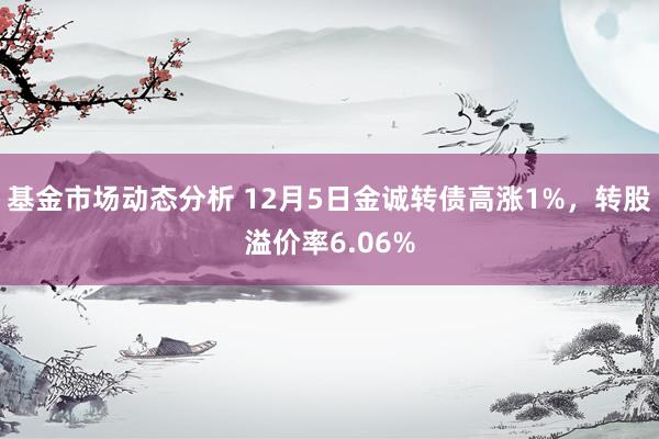 基金市场动态分析 12月5日金诚转债高涨1%，转股溢价率6.06%