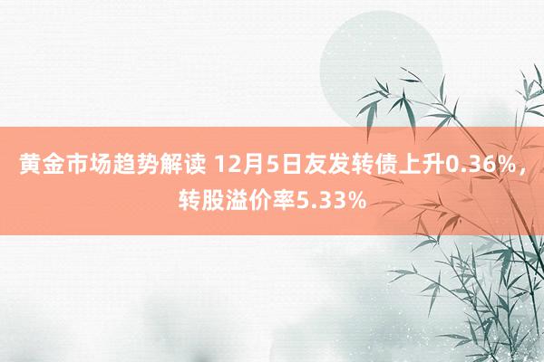 黄金市场趋势解读 12月5日友发转债上升0.36%，转股溢价率5.33%