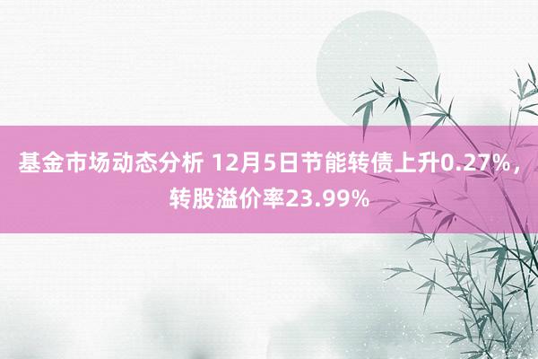 基金市场动态分析 12月5日节能转债上升0.27%，转股溢价率23.99%