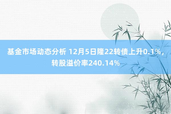 基金市场动态分析 12月5日隆22转债上升0.1%，转股溢价率240.14%