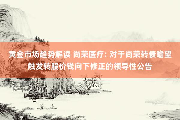 黄金市场趋势解读 尚荣医疗: 对于尚荣转债瞻望触发转股价钱向下修正的领导性公告